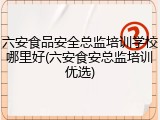 六安食品安全总监培训学校哪里好(六安食安总监培训优选)