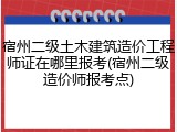 宿州二级土木建筑造价工程师证在哪里报考(宿州二级造价师报考点)