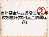宿州基金从业资格证培训学校哪里好(宿州基金培训优选)