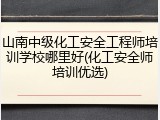 山南中级化工安全工程师培训学校哪里好(化工安全师培训优选)