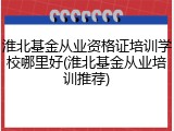 淮北基金从业资格证培训学校哪里好(淮北基金从业培训推荐)