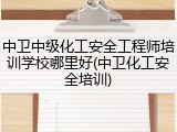 中卫中级化工安全工程师培训学校哪里好(中卫化工安全培训)