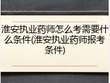 淮安执业药师怎么考需要什么条件(淮安执业药师报考条件)