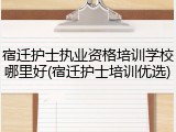 宿迁护士执业资格培训学校哪里好(宿迁护士培训优选)