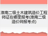 淮南二级土木建筑造价工程师证在哪里报考(淮南二级造价师报考点)