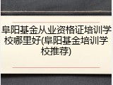 阜阳基金从业资格证培训学校哪里好(阜阳基金培训学校推荐)