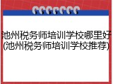 池州税务师培训学校哪里好(池州税务师培训学校推荐)