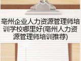 亳州企业人力资源管理师培训学校哪里好(亳州人力资源管理师培训推荐)