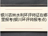 银川农林水利环评师证在哪里报考(银川环评师报考点)