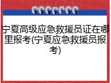 宁夏高级应急救援员证在哪里报考(宁夏应急救援员报考)