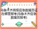 乌鲁木齐高级应急救援员证在哪里报考(乌鲁木齐应急救援员报考)