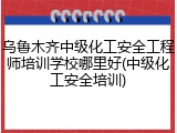 乌鲁木齐中级化工安全工程师培训学校哪里好(中级化工安全培训)