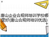 唐山企业合规师培训学校哪里好(唐山合规师培训优选)