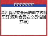 深圳食品安全员培训学校哪里好(深圳食品安全员培训推荐)
