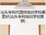汕头专利代理师培训学校哪里好(汕头专利培训学校推荐)