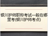 银川护师职称考试一般在哪里考(银川护师考点)