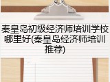 秦皇岛初级经济师培训学校哪里好(秦皇岛经济师培训推荐)