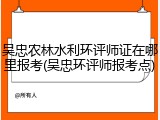 吴忠农林水利环评师证在哪里报考(吴忠环评师报考点)