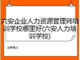 六安企业人力资源管理师培训学校哪里好(六安人力培训学校)