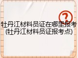 牡丹江材料员证在哪里报考(牡丹江材料员证报考点)