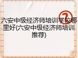 六安中级经济师培训学校哪里好(六安中级经济师培训推荐)