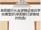 阜阳银行从业资格证培训学校哪里好(阜阳银行资格培训优选)