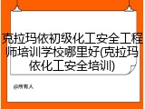 克拉玛依初级化工安全工程师培训学校哪里好(克拉玛依化工安全培训)