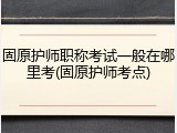 固原护师职称考试一般在哪里考(固原护师考点)