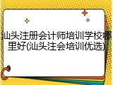 汕头注册会计师培训学校哪里好(汕头注会培训优选)