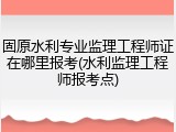 固原水利专业监理工程师证在哪里报考(水利监理工程师报考点)