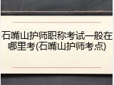 石嘴山护师职称考试一般在哪里考(石嘴山护师考点)