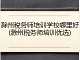 滁州税务师培训学校哪里好(滁州税务师培训优选)