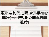 惠州专利代理师培训学校哪里好(惠州专利代理师培训推荐)
