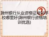 滁州银行从业资格证培训学校哪里好(滁州银行资格培训优选)