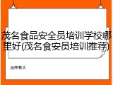 茂名食品安全员培训学校哪里好(茂名食安员培训推荐)