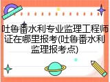 吐鲁番水利专业监理工程师证在哪里报考(吐鲁番水利监理报考点)