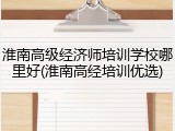 淮南高级经济师培训学校哪里好(淮南高经培训优选)