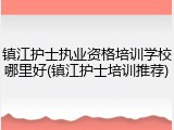 镇江护士执业资格培训学校哪里好(镇江护士培训推荐)