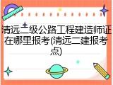 清远二级公路工程建造师证在哪里报考(清远二建报考点)