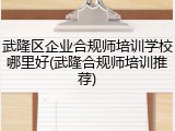 武隆区企业合规师培训学校哪里好(武隆合规师培训推荐)