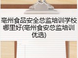 亳州食品安全总监培训学校哪里好(亳州食安总监培训优选)