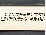 韶关食品安全员培训学校哪里好(韶关食安员培训优选)