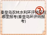 秦皇岛农林水利环评师证在哪里报考(秦皇岛环评师报考)