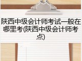 陕西中级会计师考试一般在哪里考(陕西中级会计师考点)