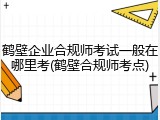 鹤壁企业合规师考试一般在哪里考(鹤壁合规师考点)