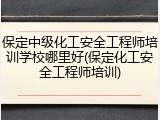 保定中级化工安全工程师培训学校哪里好(保定化工安全工程师培训)