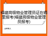福建高级物业管理员证在哪里报考(福建高级物业管理员报考)