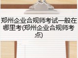 郑州企业合规师考试一般在哪里考(郑州企业合规师考点)
