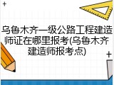 乌鲁木齐一级公路工程建造师证在哪里报考(乌鲁木齐建造师报考点)