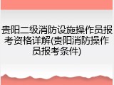 贵阳二级消防设施操作员报考资格详解(贵阳消防操作员报考条件)